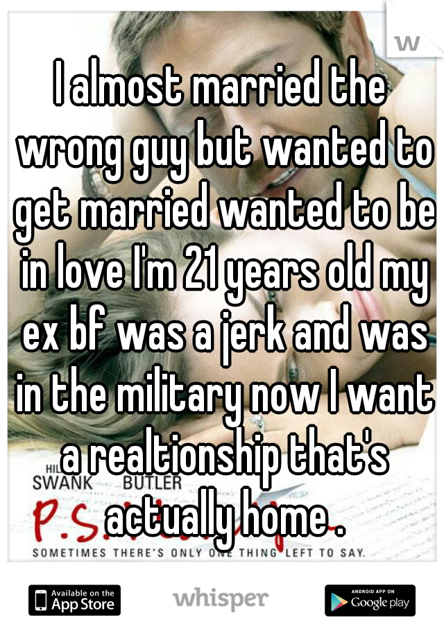 I almost married the wrong guy but wanted to get married wanted to be in love I'm 21 years old my ex bf was a jerk and was in the military now I want a realtionship that's actually home .