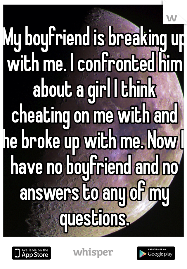My boyfriend is breaking up with me. I confronted him about a girl I think cheating on me with and he broke up with me. Now I have no boyfriend and no answers to any of my questions.