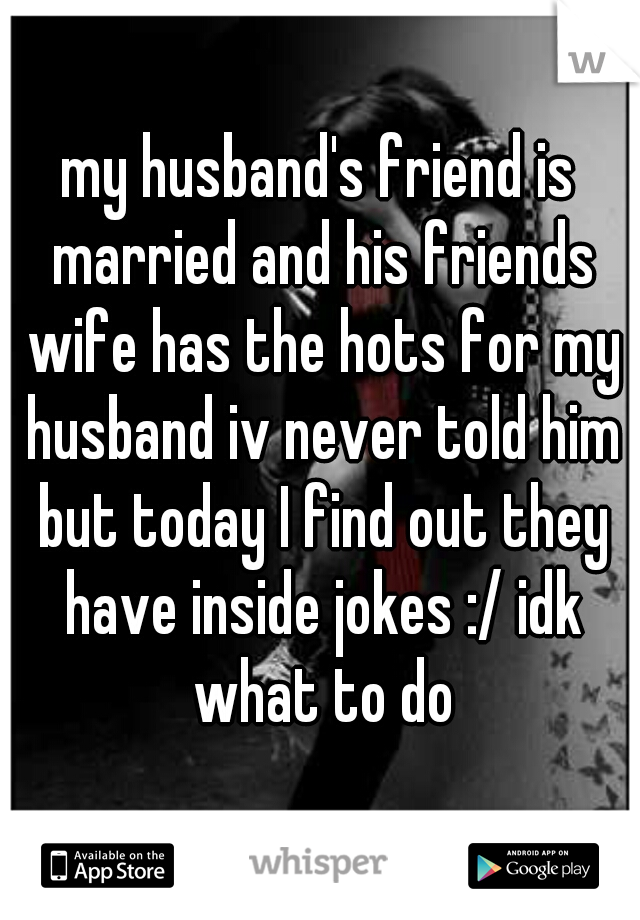 my husband's friend is married and his friends wife has the hots for my husband iv never told him but today I find out they have inside jokes :/ idk what to do
