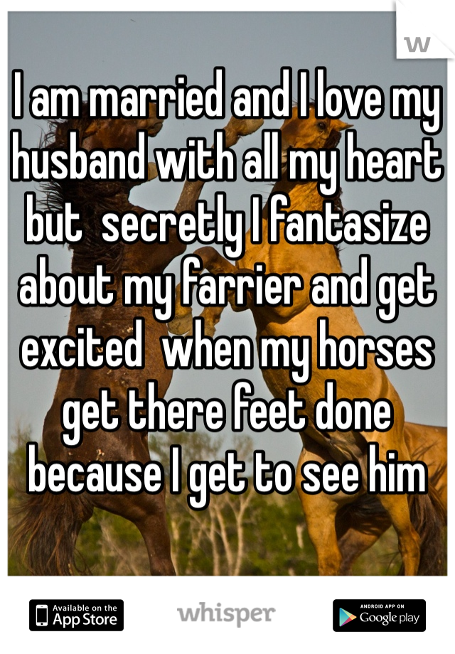 I am married and I love my husband with all my heart but  secretly I fantasize about my farrier and get excited  when my horses get there feet done because I get to see him
