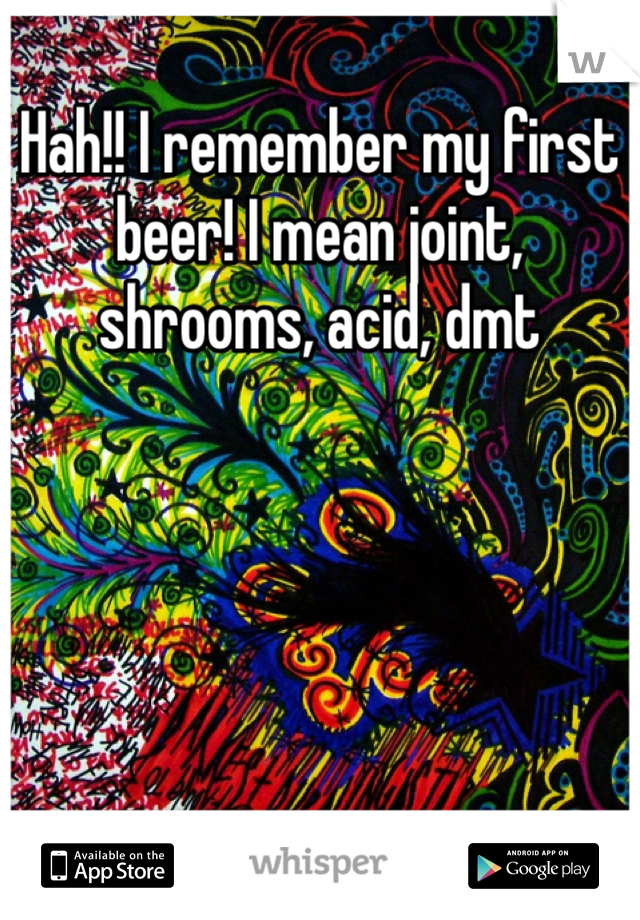 Hah!! I remember my first beer! I mean joint, shrooms, acid, dmt