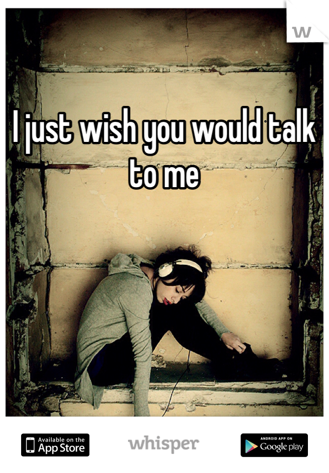 I just wish you would talk to me