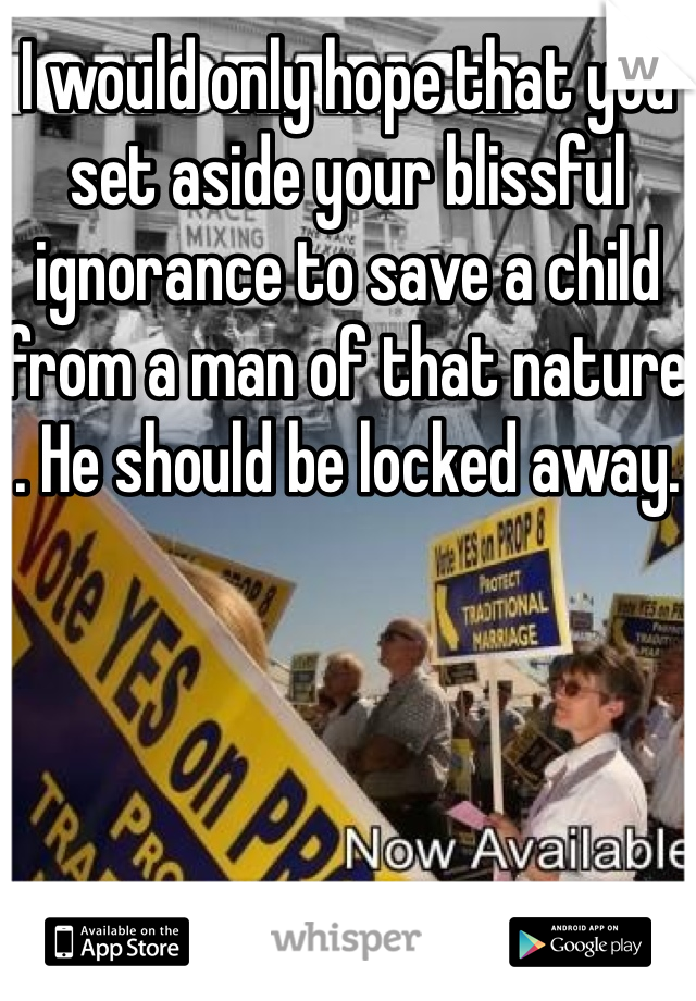 I would only hope that you set aside your blissful ignorance to save a child from a man of that nature . He should be locked away. 