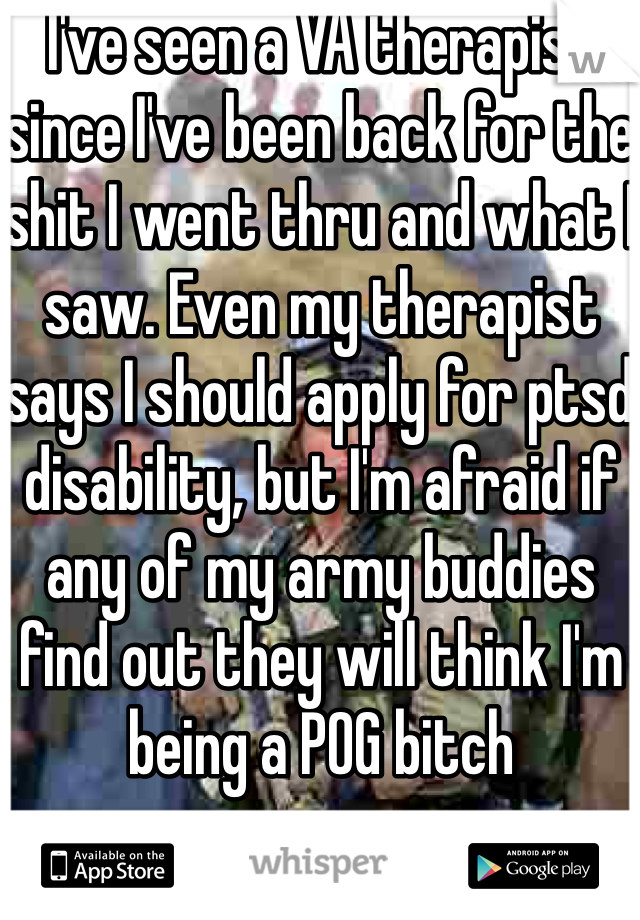 I've seen a VA therapist since I've been back for the shit I went thru and what I saw. Even my therapist says I should apply for ptsd disability, but I'm afraid if any of my army buddies find out they will think I'm being a POG bitch