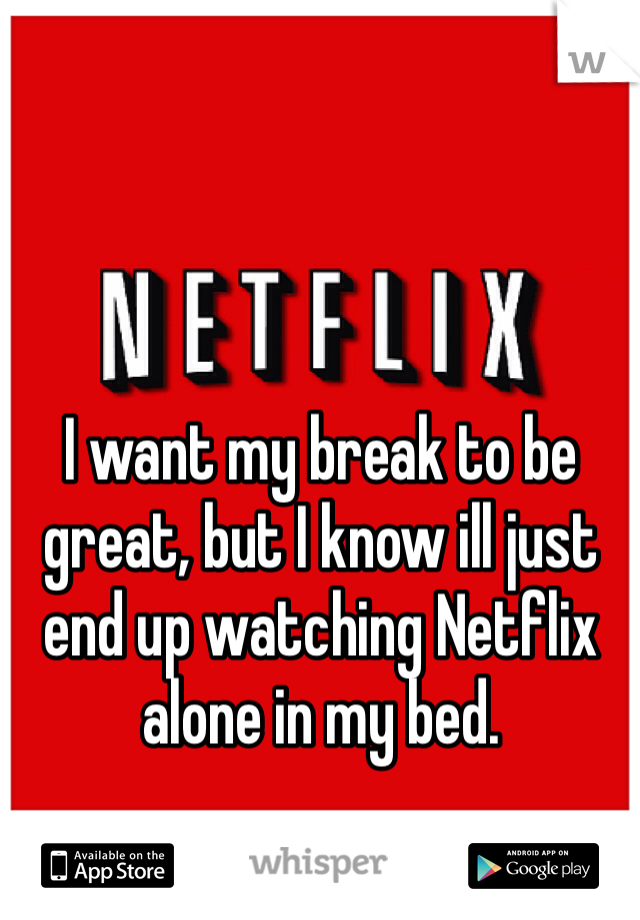 I want my break to be great, but I know ill just end up watching Netflix alone in my bed. 