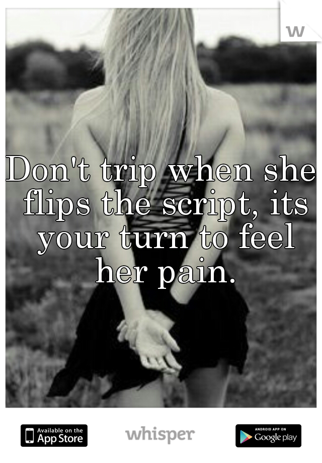 Don't trip when she flips the script, its your turn to feel her pain.
