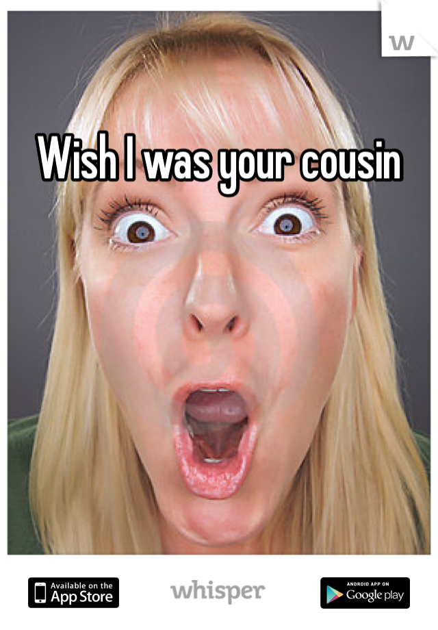 Wish I was your cousin