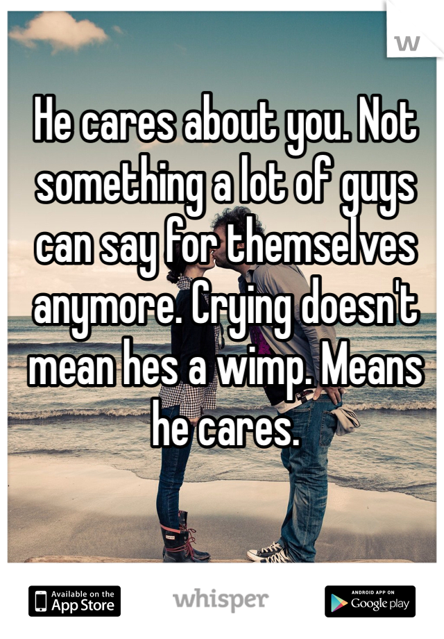 He cares about you. Not something a lot of guys can say for themselves anymore. Crying doesn't mean hes a wimp. Means he cares. 
