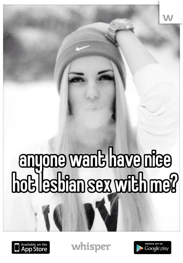 anyone want have nice hot lesbian sex with me?