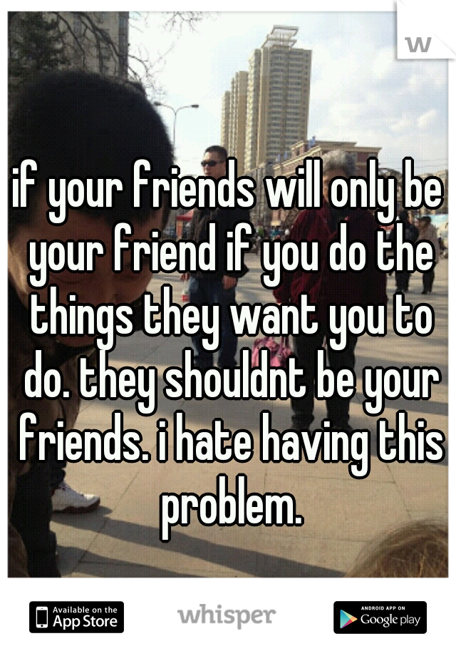 if your friends will only be your friend if you do the things they want you to do. they shouldnt be your friends. i hate having this problem.