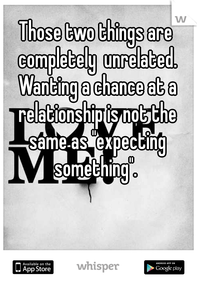 Those two things are completely  unrelated. Wanting a chance at a relationship is not the same as "expecting something". 