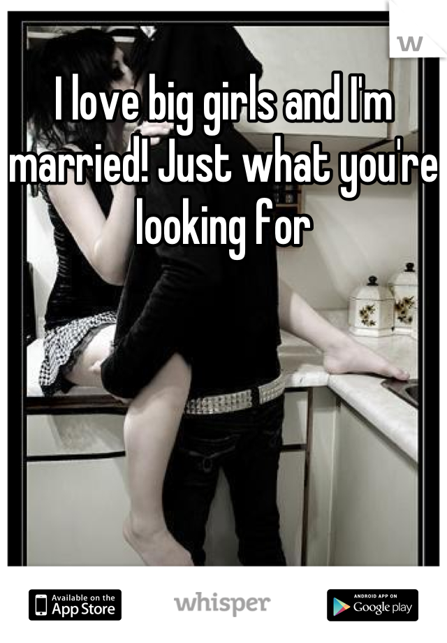 I love big girls and I'm married! Just what you're looking for