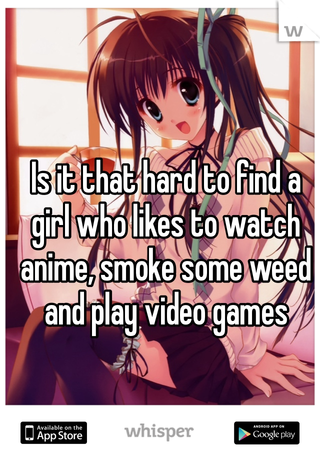 Is it that hard to find a girl who likes to watch anime, smoke some weed and play video games 