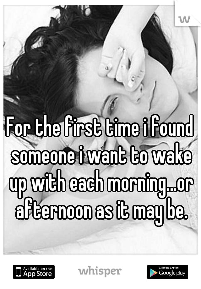 For the first time i found someone i want to wake up with each morning...or afternoon as it may be.