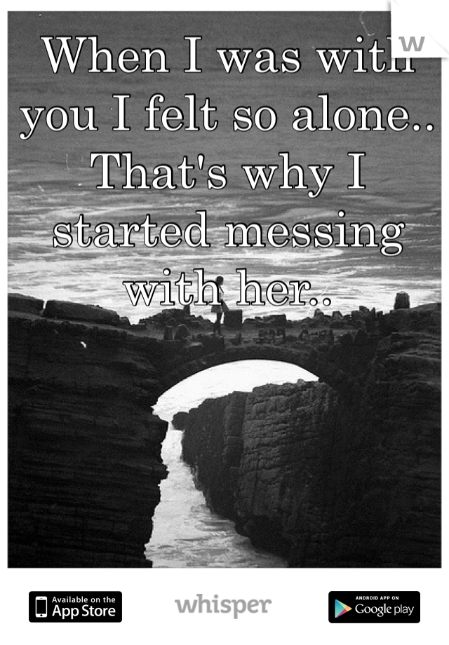 When I was with you I felt so alone.. That's why I started messing with her.. 