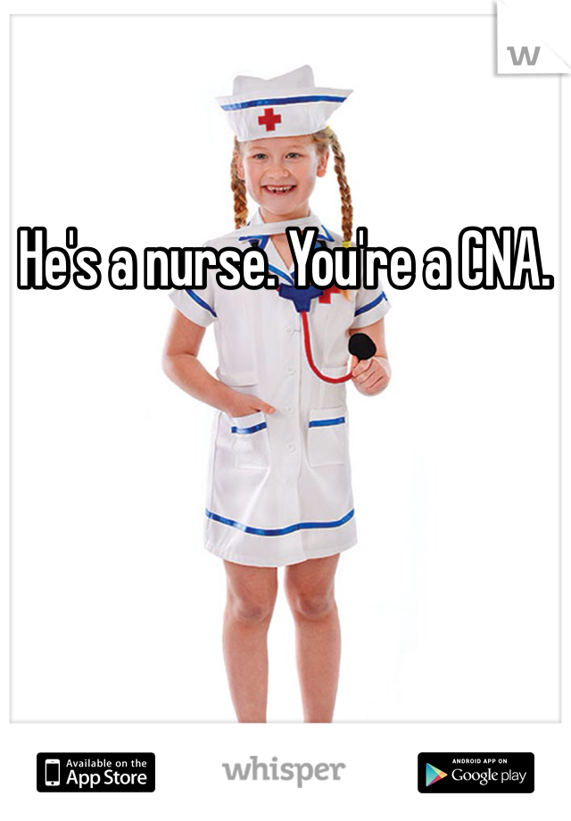 He's a nurse. You're a CNA. 