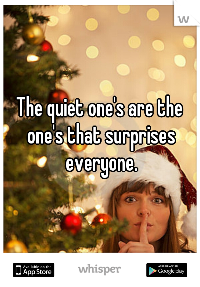 The quiet one's are the one's that surprises everyone.