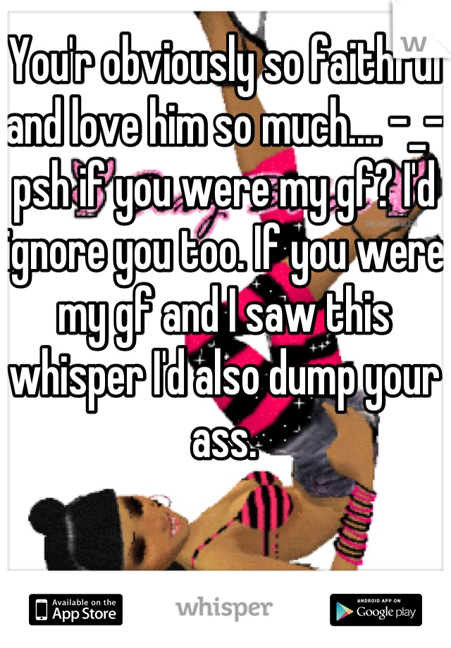 You'r obviously so faithful and love him so much.... -_- psh if you were my gf? I'd ignore you too. If you were my gf and I saw this whisper I'd also dump your ass.