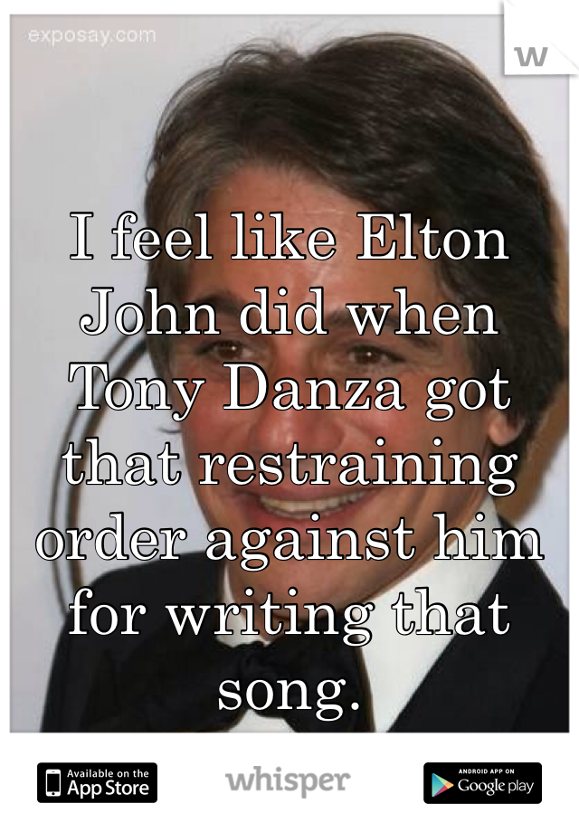 I feel like Elton John did when Tony Danza got that restraining order against him  for writing that song. 