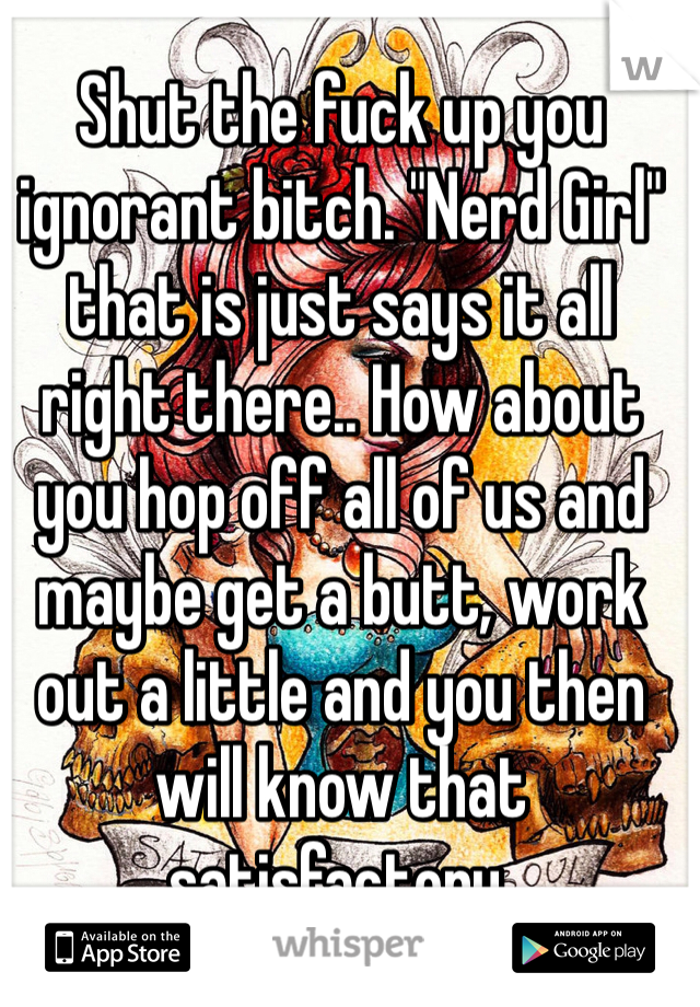 Shut the fuck up you ignorant bitch. "Nerd Girl" that is just says it all right there.. How about you hop off all of us and maybe get a butt, work out a little and you then will know that satisfactory. 