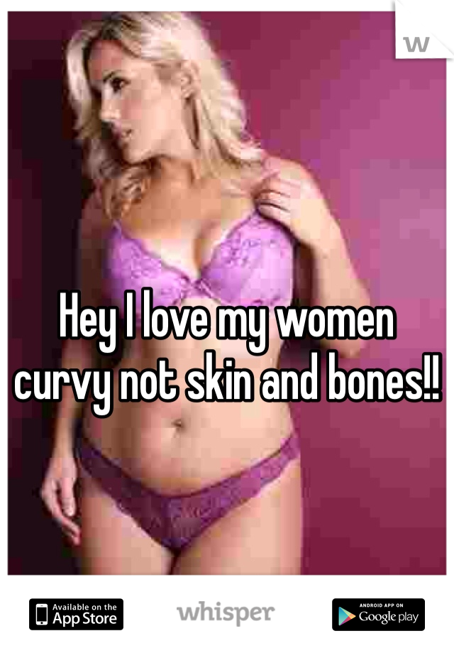 Hey I love my women curvy not skin and bones!!