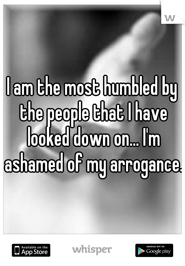 I am the most humbled by the people that I have looked down on... I'm ashamed of my arrogance.