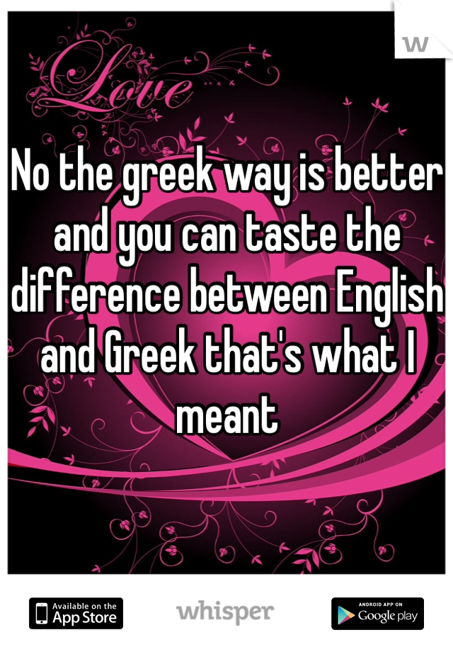 No the greek way is better and you can taste the difference between English and Greek that's what I meant 
 