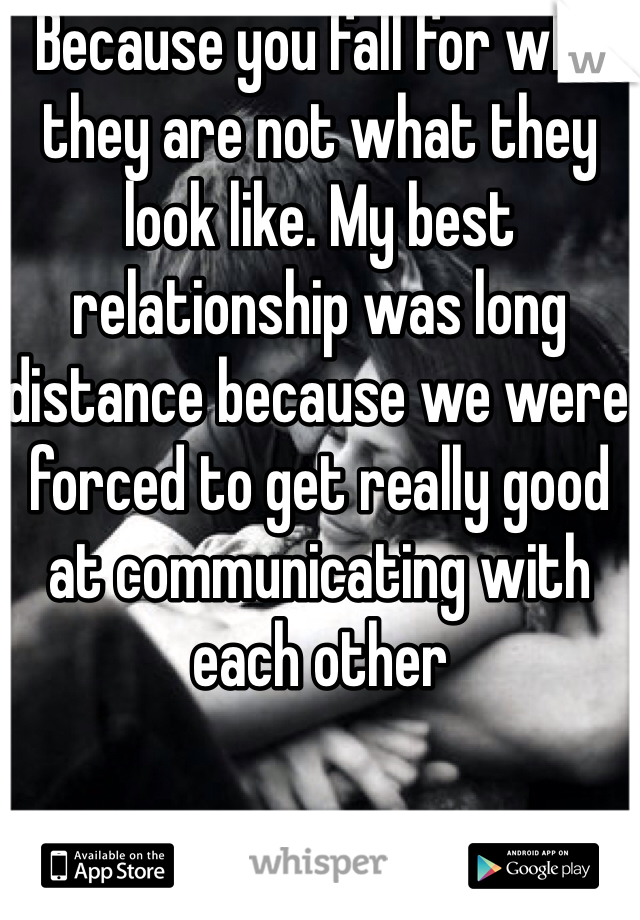 Because you fall for who they are not what they look like. My best relationship was long distance because we were forced to get really good at communicating with each other 