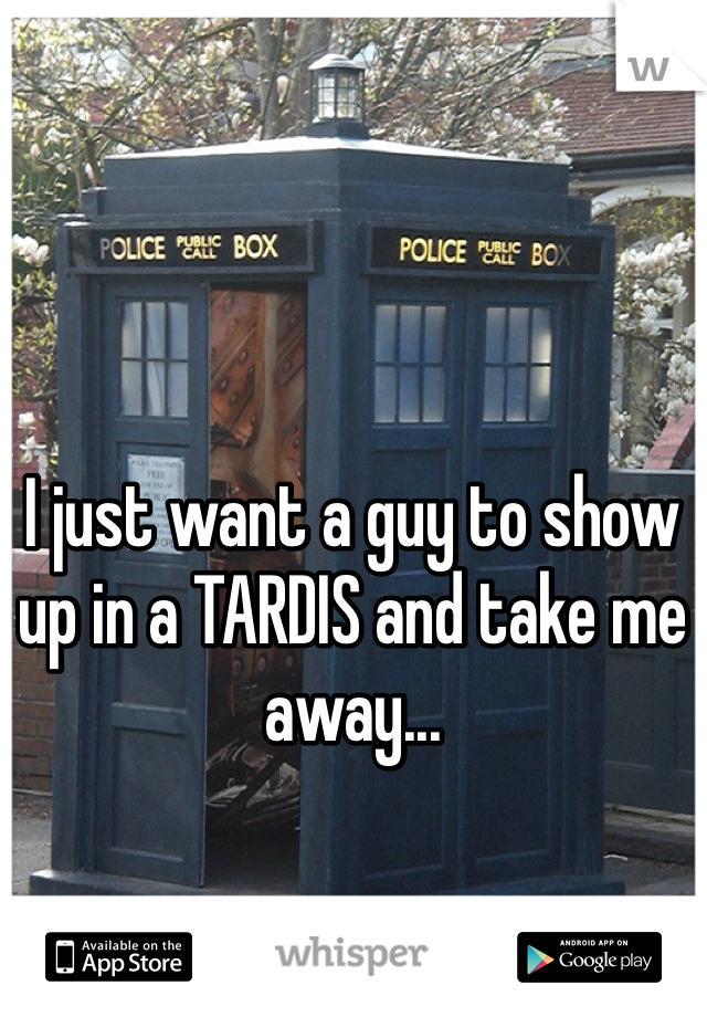 I just want a guy to show up in a TARDIS and take me away...