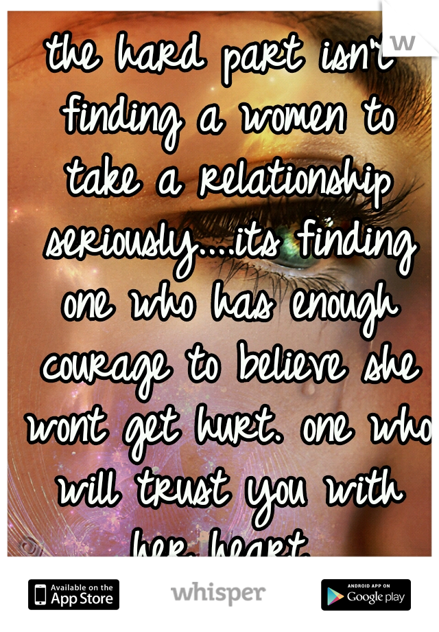 the hard part isn't finding a women to take a relationship seriously....its finding one who has enough courage to believe she wont get hurt. one who will trust you with her heart 