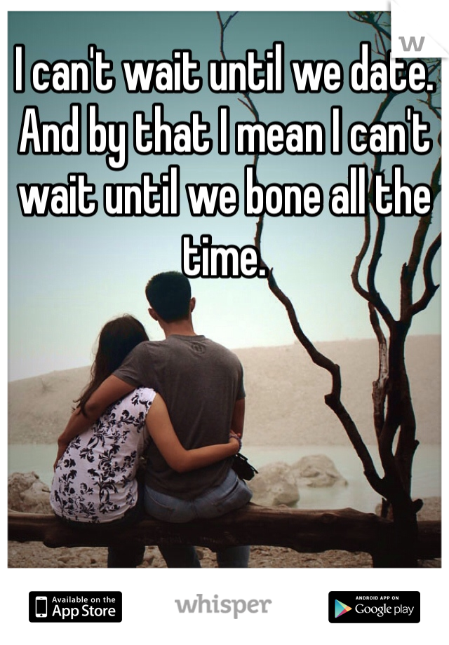 I can't wait until we date. 
And by that I mean I can't wait until we bone all the time. 
