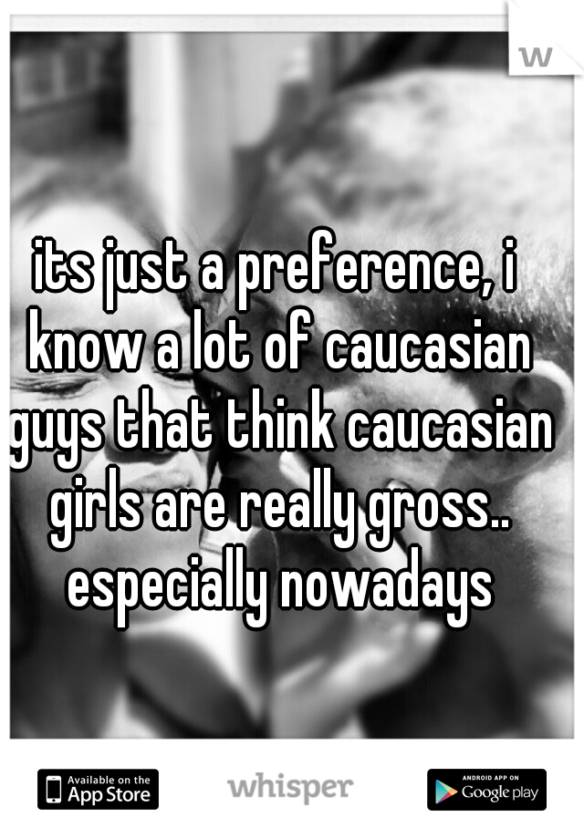 its just a preference, i know a lot of caucasian guys that think caucasian girls are really gross.. especially nowadays