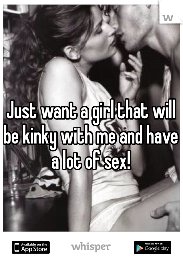 Just want a girl that will be kinky with me and have a lot of sex!