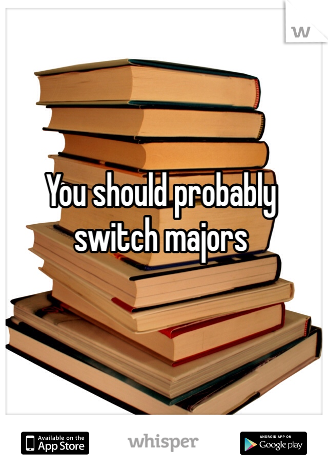You should probably switch majors 