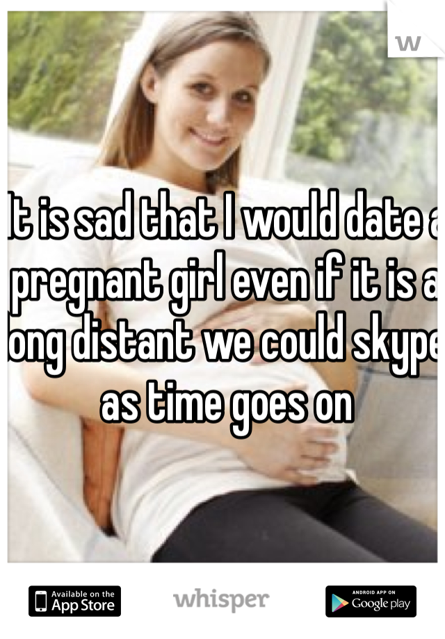 It is sad that I would date a pregnant girl even if it is a long distant we could skype as time goes on 