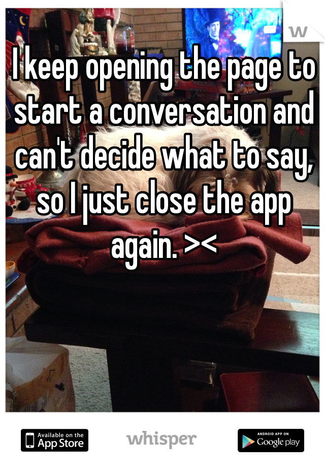 I keep opening the page to start a conversation and can't decide what to say, so I just close the app again. >< 