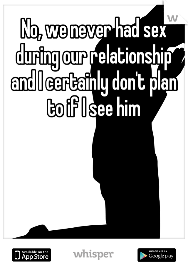 No, we never had sex during our relationship and I certainly don't plan to if I see him