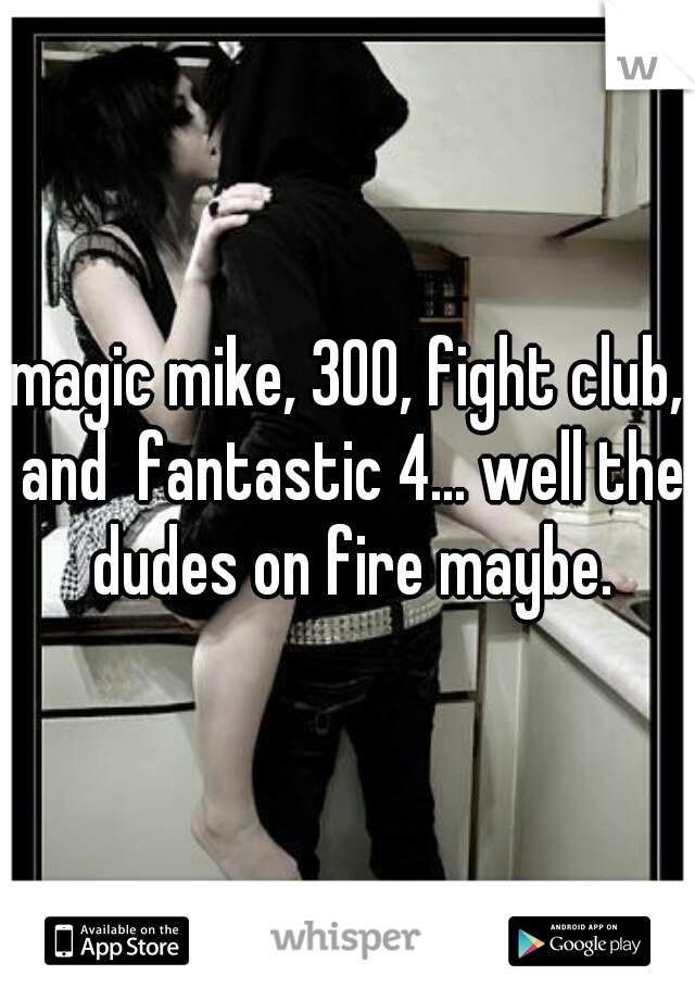 magic mike, 300, fight club, and  fantastic 4... well the dudes on fire maybe.