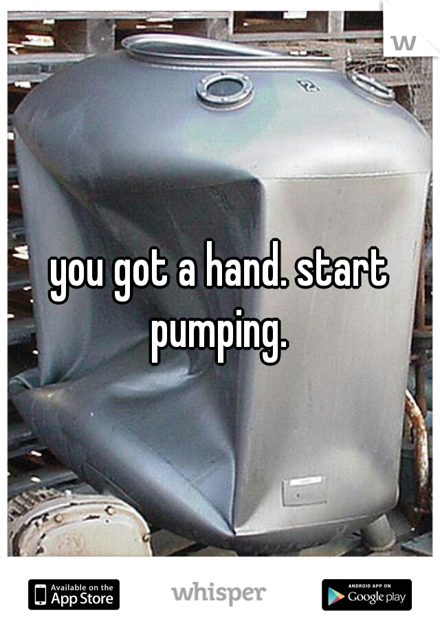 you got a hand. start pumping. 