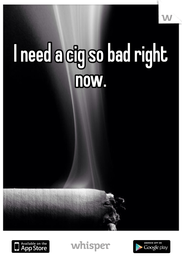 I need a cig so bad right now. 