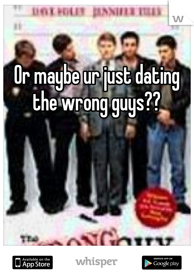 Or maybe ur just dating the wrong guys?? 