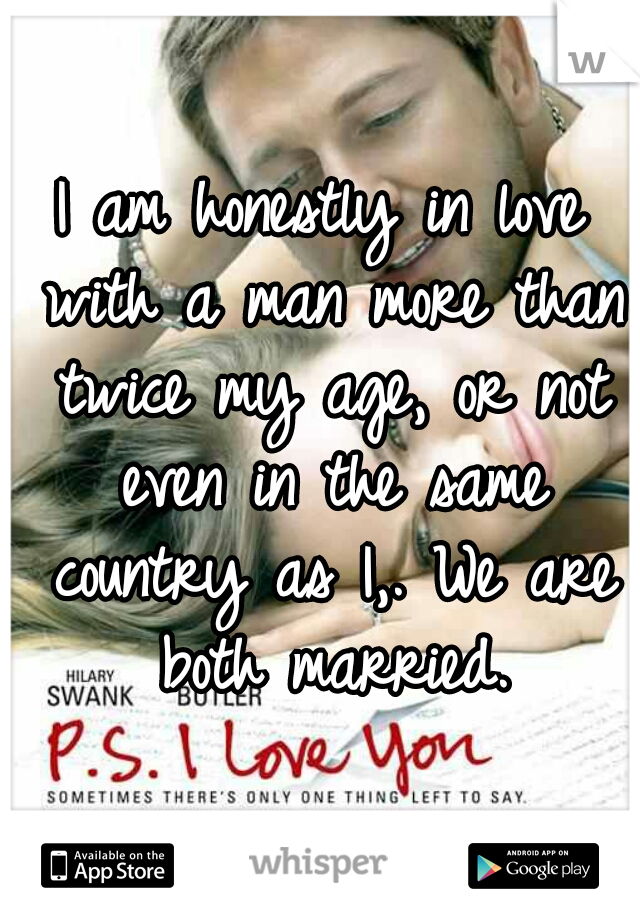 I am honestly in love with a man more than twice my age, or not even in the same country as I,. We are both married.