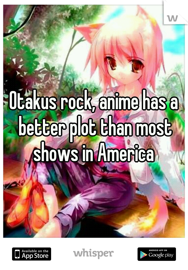 Otakus rock, anime has a better plot than most shows in America 