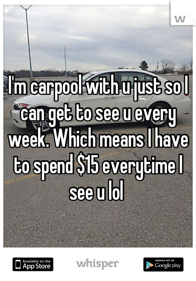 I'm carpool with u just so I can get to see u every week. Which means I have to spend $15 everytime I see u lol 
