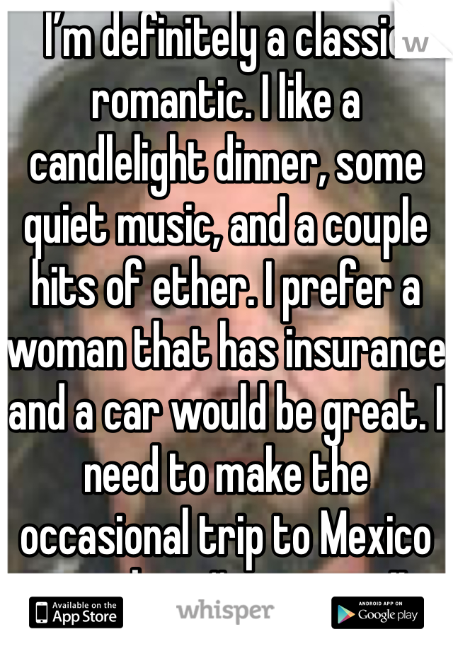 I’m definitely a classic romantic. I like a candlelight dinner, some quiet music, and a couple hits of ether. I prefer a woman that has insurance and a car would be great. I need to make the occasional trip to Mexico to pick up “souvenirs”.