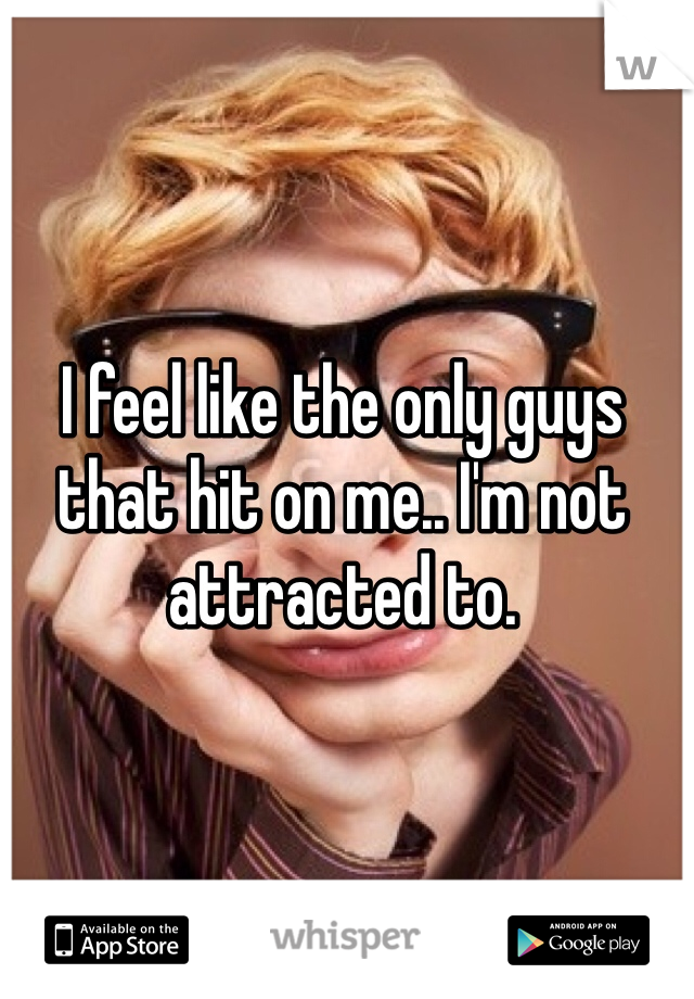 I feel like the only guys that hit on me.. I'm not attracted to. 