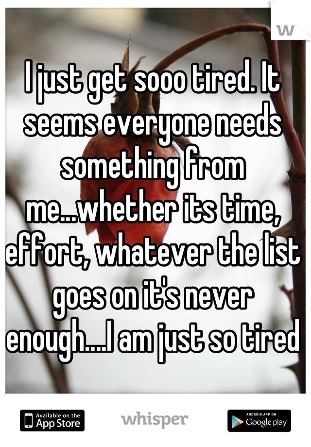 I just get sooo tired. It seems everyone needs something from me...whether its time, effort, whatever the list goes on it's never enough....I am just so tired