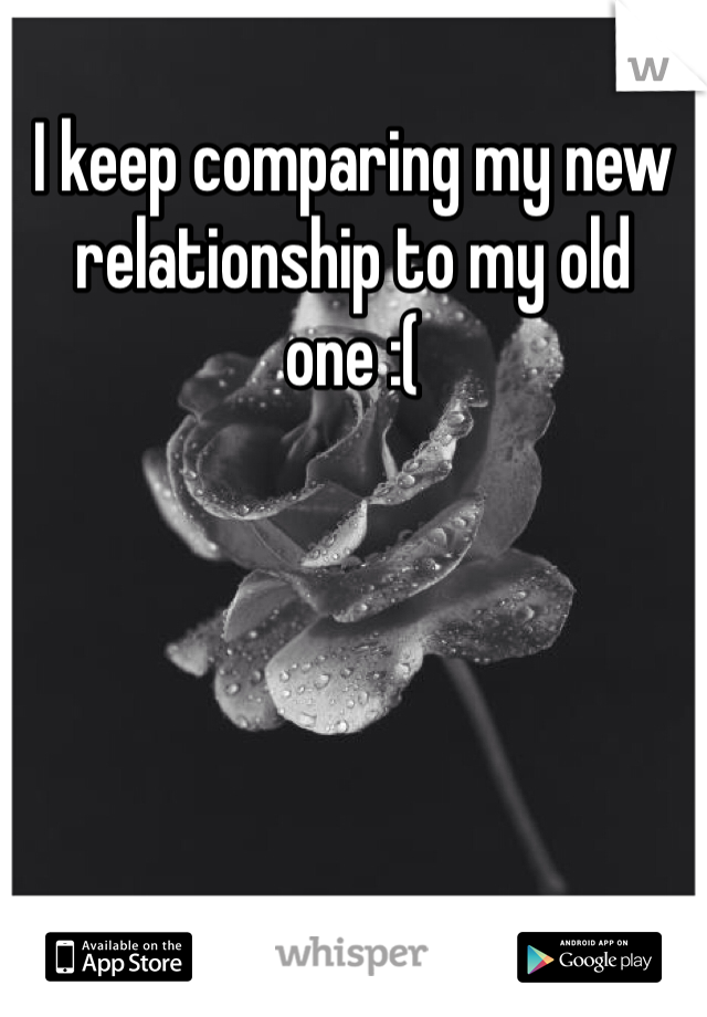 I keep comparing my new relationship to my old one :(
