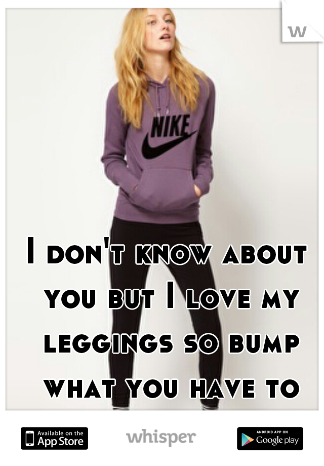 I don't know about you but I love my leggings so bump what you have to say 