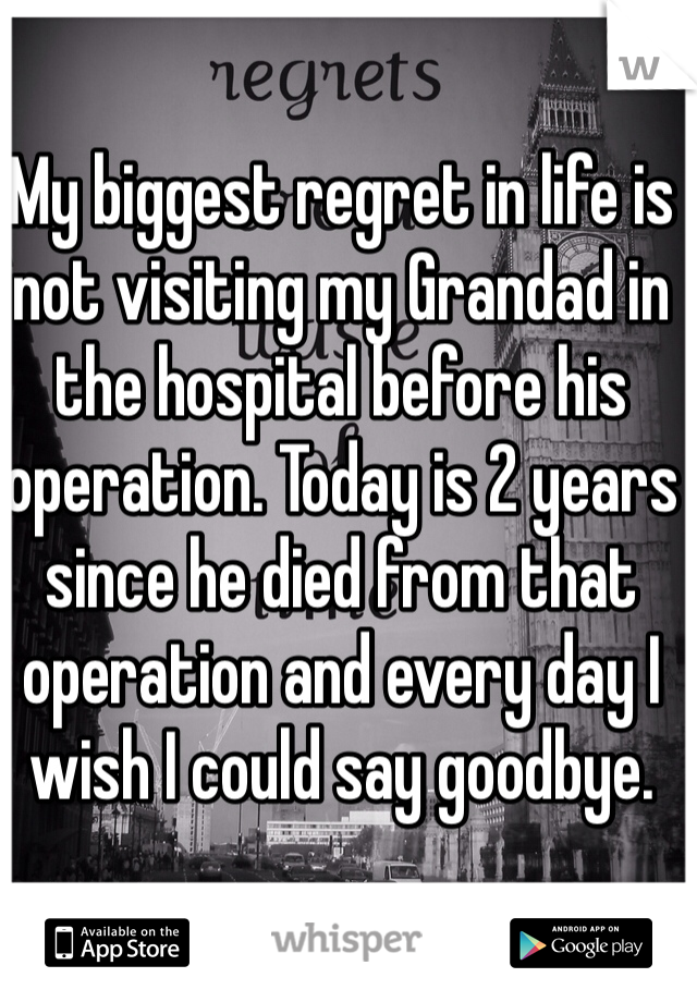 My biggest regret in life is not visiting my Grandad in the hospital before his operation. Today is 2 years since he died from that operation and every day I wish I could say goodbye. 